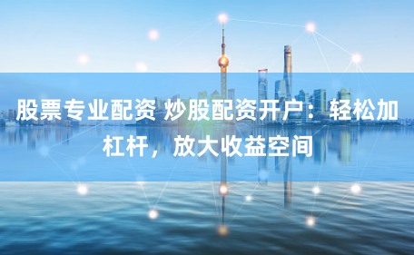 股票专业配资 炒股配资开户：轻松加杠杆，放大收益空间