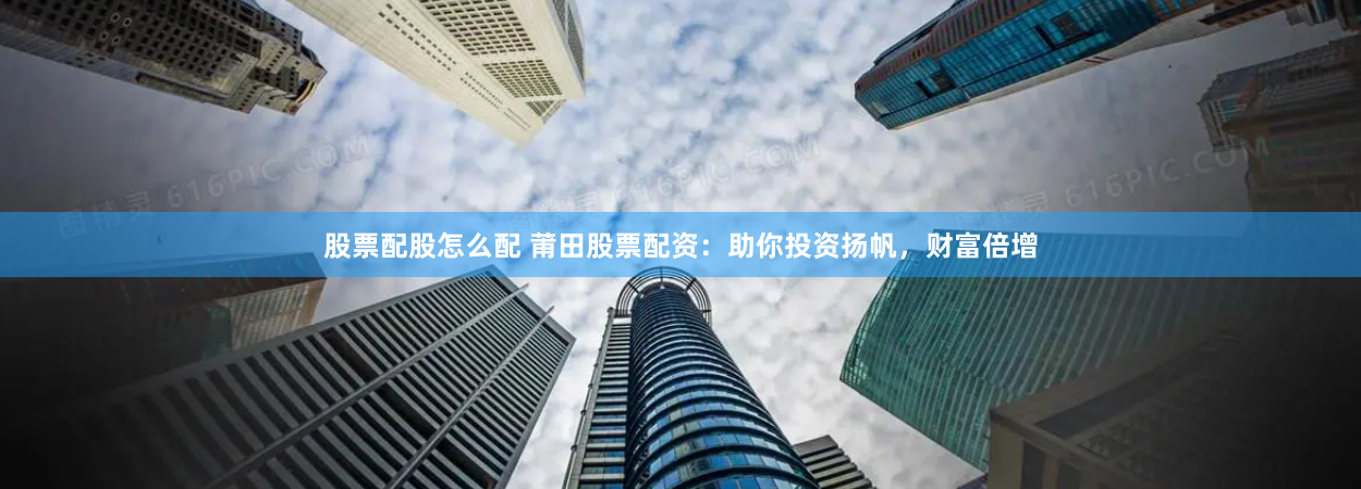股票配股怎么配 莆田股票配资：助你投资扬帆，财富倍增