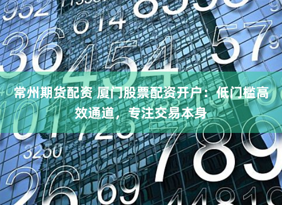 常州期货配资 厦门股票配资开户：低门槛高效通道，专注交易本身